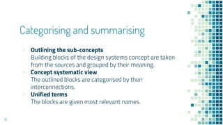 Categorising and summarising
? Outlining the sub-concepts
Building blocks of the design systems concept are taken
from the sources and grouped by their meaning.
? Concept systematic view
The outlined blocks are categorised by their
interconnections.
? Unified terms
The blocks are given most relevant names.
10
 