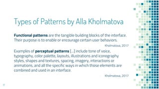 Types of Patterns by Alla Kholmatova
Functional patterns are the tangible building blocks of the interface.
Their purpose is to enable or encourage certain user behaviors.
- Kholmatova, 2017
Examples of perceptual patterns [...] include tone of voice,
typography, color palette, layouts, illustrations and iconography
styles, shapes and textures, spacing, imagery, interactions or
animations, and all the specific ways in which those elements are
combined and used in an interface.
- Kholmatova, 2017
17
 