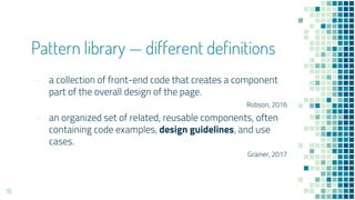 Pattern library  different definitions
- a collection of front-end code that creates a component
part of the overall design of the page.
Robson, 2016
- an organized set of related, reusable components, often
containing code examples, design guidelines, and use
cases.
Grainer, 2017
19
 