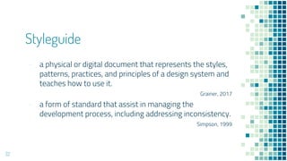 Styleguide
- a physical or digital document that represents the styles,
patterns, practices, and principles of a design system and
teaches how to use it.
Grainer, 2017
- a form of standard that assist in managing the
development process, including addressing inconsistency.
Simpson, 1999
22
 