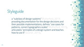 Styleguide
- a subclass of design systems (Rutherford, 2017)
providing documentation for the design decisions and
their possible implementations, defines use cases for
patterns, correct typographics scales (Rutherford, 2017),
articulates principles of a design system and teaches
how to use it (Grainer, 2017).
23
 