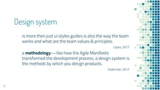 Design system
- is more then just ui styles guides is also the way the team
works and what are the team values & principles.
Lopes, 2017
- a methodology??like how the Agile Manifesto
transformed the development process, a design system is
the methods by which you design products.
Federman, 2017
25
 