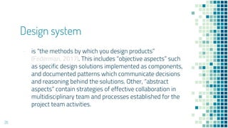 Design system
- is the methods by which you design products
(Federman, 2017). This includes objective aspects such
as specific design solutions implemented as components,
and documented patterns which communicate decisions
and reasoning behind the solutions. Other, abstract
aspects contain strategies of effective collaboration in
multidisciplinary team and processes established for the
project team activities.
26
 