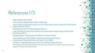 References 1/3
? Naema Baskanderi (2018)
How to build a design system with a small team
https://medium.freecodecamp.org/how-to-build-a-design-system-with-a-small-team-53a3276d44ac
? Sarah Federman (2017)
Distilling How We Think About Design Systems
https://publication.design.systems/distilling-how-we-think-about-design-systems-b26432eefef9
? Ste Grainer (2017)
Design Systems, Style Guides, and Pattern Libraries: Oh My!
https://uxcellence.com/2017/design-systems-style-guides-pattern-libraries
? A?sa Granlund, Daniel Lafrenie?re and David A. Carr (2001)
A Pattern-Supported Approach to the User Interface Design Process
Proceedings of HCI International 2001 9th International Conference on Human-Computer Interaction,
August 5-10, 2001, New Orleans, USA
34
 