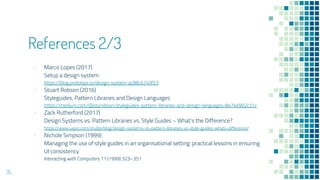 References 2/3
? Marco Lopes (2017)
Setup a design system
https://blog.prototypr.io/design-system-ac88c6740f53
? Stuart Robson (2016)
Styleguides, Pattern Libraries and Design Languages
https://medium.com/@sturobson/styleguides-pattern-libraries-and-design-languages-84746902c51c
? Zack Rutherford (2017)
Design Systems vs. Pattern Libraries vs. Style Guides C Whats the Difference?
https://www.uxpin.com/studio/blog/design-systems-vs-pattern-libraries-vs-style-guides-whats-difference/
? Nichole Simpson (1999)
Managing the use of style guides in an organisational setting: practical lessons in ensuring
UI consistency
Interacting with Computers 11 (1999) 323C351
35
 