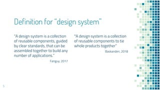 A design system is a collection
of reusable components, guided
by clear standards, that can be
assembled together to build any
number of applications.
- Fanguy, 2017
Definition for design system
A design system is a collection
of reusable components to tie
whole products together
- Baskanderi, 2018
5
 