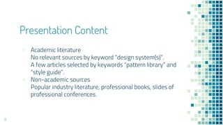 Presentation Content
? Academic literature
No relevant sources by keyword design system(s).
A few articles selected by keywords pattern library and
style guide.
? Non-academic sources
Popular industry literature, professional books, slides of
professional conferences.
9
 