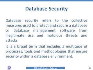 MSc in CS: Project Defense
Database security refers to the collective
measures used to protect and secure a database
or database management software from
illegitimate use and malicious threats and
attacks.
It is a broad term that includes a multitude of
processes, tools and methodologies that ensure
security within a database environment.
Database Security
18
 