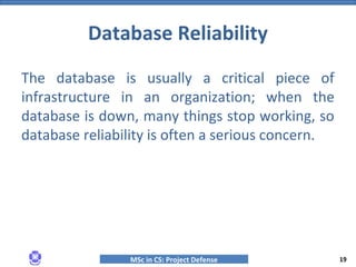 MSc in CS: Project Defense
The database is usually a critical piece of
infrastructure in an organization; when the
database is down, many things stop working, so
database reliability is often a serious concern.
Database Reliability
19
 
