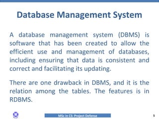MSc in CS: Project Defense
A database management system (DBMS) is
software that has been created to allow the
efficient use and management of databases,
including ensuring that data is consistent and
correct and facilitating its updating.
There are one drawback in DBMS, and it is the
relation among the tables. The features is in
RDBMS.
Database Management System
5
 