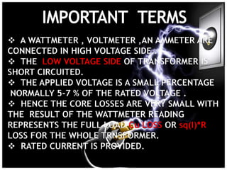  A WATTMETER , VOLTMETER ,AN AMMETER ARE
CONNECTED IN HIGH VOLTAGE SIDE .
 THE LOW VOLTAGE SIDE OF TRANSFORMER IS
SHORT CIRCUITED.
 THE APPLIED VOLTAGE IS A SMALL PERCENTAGE
NORMALLY 5-7 % OF THE RATED VOLTAGE .
 HENCE THE CORE LOSSES ARE VERY SMALL WITH
THE RESULT OF THE WATTMETER READING
REPRESENTS THE FULL LOAD Cu LOSS OR sq(I)*R
LOSS FOR THE WHOLE TRNSFORMER.
 RATED CURRENT IS PROVIDED.
 