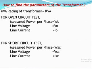 How to find the parameters of the Transformer ?
KVA Rating of transformer= KVA
FOR OPEN CIRCUIT TEST,
Measured Power per Phase=Wo
Line Voltage =Vo
Line Current =Io
FOR SHORT CIRCUIT TEST,
Measured Power per Phase=Wsc
Line Voltage =Vsc
Line Current =Isc
 
