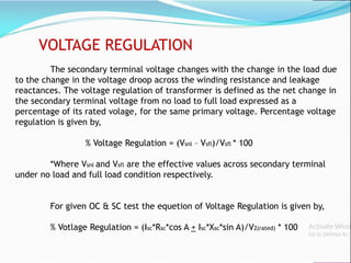 VOLTAGE REGULATION
The secondary terminal voltage changes with the change in the load due
to the change in the voltage droop across the winding resistance and leakage
reactances. The voltage regulation of transformer is defined as the net change in
the secondary terminal voltage from no load to full load expressed as a
percentage of its rated volage, for the same primary voltage. Percentage voltage
regulation is given by,
% Voltage Regulation = (Vsnl – Vsfl)/Vsfl * 100
*Where Vsnl and Vsfl are the effective values across secondary terminal
under no load and full load condition respectively.
For given OC & SC test the equetion of Voltage Regulation is given by,
% Votlage Regulation = (Isc*Rsc*cos A + Isc*Xsc*sin A)/V2(rated) * 100
 