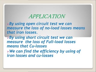 By using open circuit test we can
measure the loss of no-load losses means
that iron losses.
By using short circuit test we can
measure the loss of Full-load losses
means that Cu-losses
We can find the efficiency by using of
iron losses and cu-losses
 