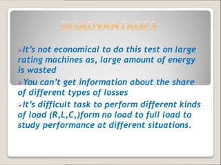 It’s not economical to do this test on large
rating machines as, large amount of energy
is wasted
You can’t get information about the share
of different types of losses
It’s difficult task to perform different kinds
of load (R,L,C,)form no load to full load to
study performance at different situations.
 