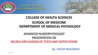 COLLEGE OF HEALTH SCIENCES
SCHOOL OF MEDICINE
DEPARTMENT OF MEDICAL PHYSIOLOGY
12/13/2018 1
ADVANCED NUEROPHYSIOLOGY
PRESENTATION ON
NEURAL MECHANISM OF FOOD AND WATER INTAKE
By :-KIFLAY MULUGETA
 