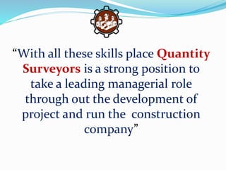 “With all these skills place Quantity
Surveyors is a strong position to
take a leading managerial role
through out the development of
project and run the construction
company”
 