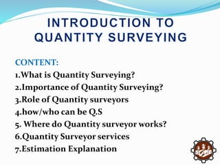 CONTENT:
1.What is Quantity Surveying?
2.Importance of Quantity Surveying?
3.Role of Quantity surveyors
4.how/who can be Q.S
5. Where do Quantity surveyor works?
6.Quantity Surveyor services
7.Estimation Explanation
 