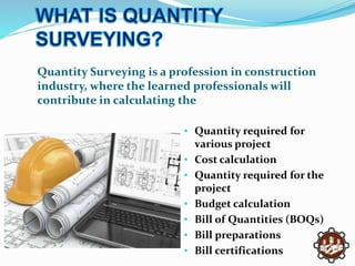 Quantity Surveying is a profession in construction
industry, where the learned professionals will
contribute in calculating the
• Quantity required for
various project
• Cost calculation
• Quantity required for the
project
• Budget calculation
• Bill of Quantities (BOQs)
• Bill preparations
• Bill certifications
 