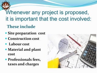 Whenever any project is proposed,
it is important that the cost involved:
These include
 Site preparation cost
 Construction cost
 Labour cost
 Material and plant
cost
 Professionals fees,
taxes and charges
 