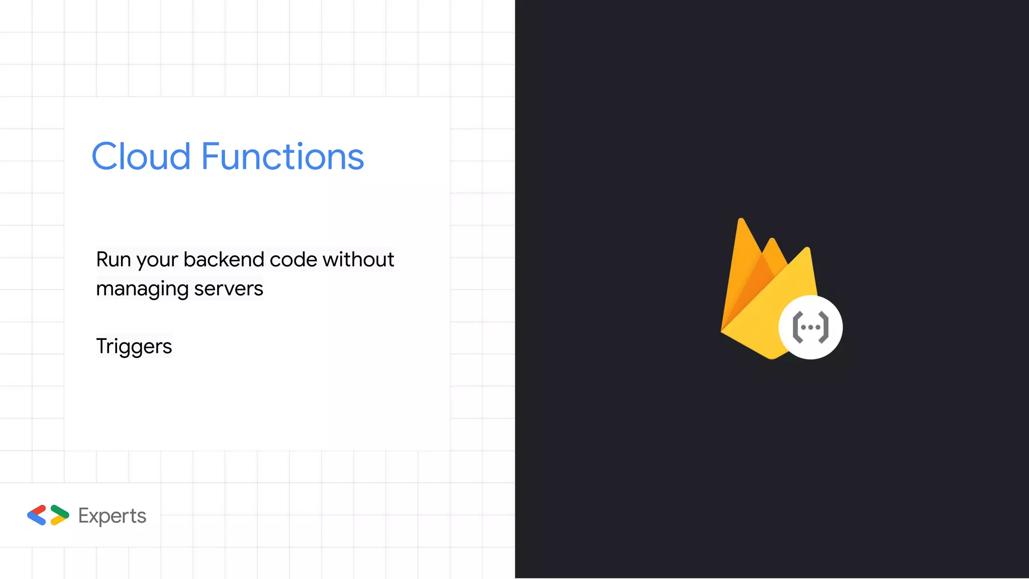 Cloud Functions
Run your backend code without
managing servers
Triggers
 