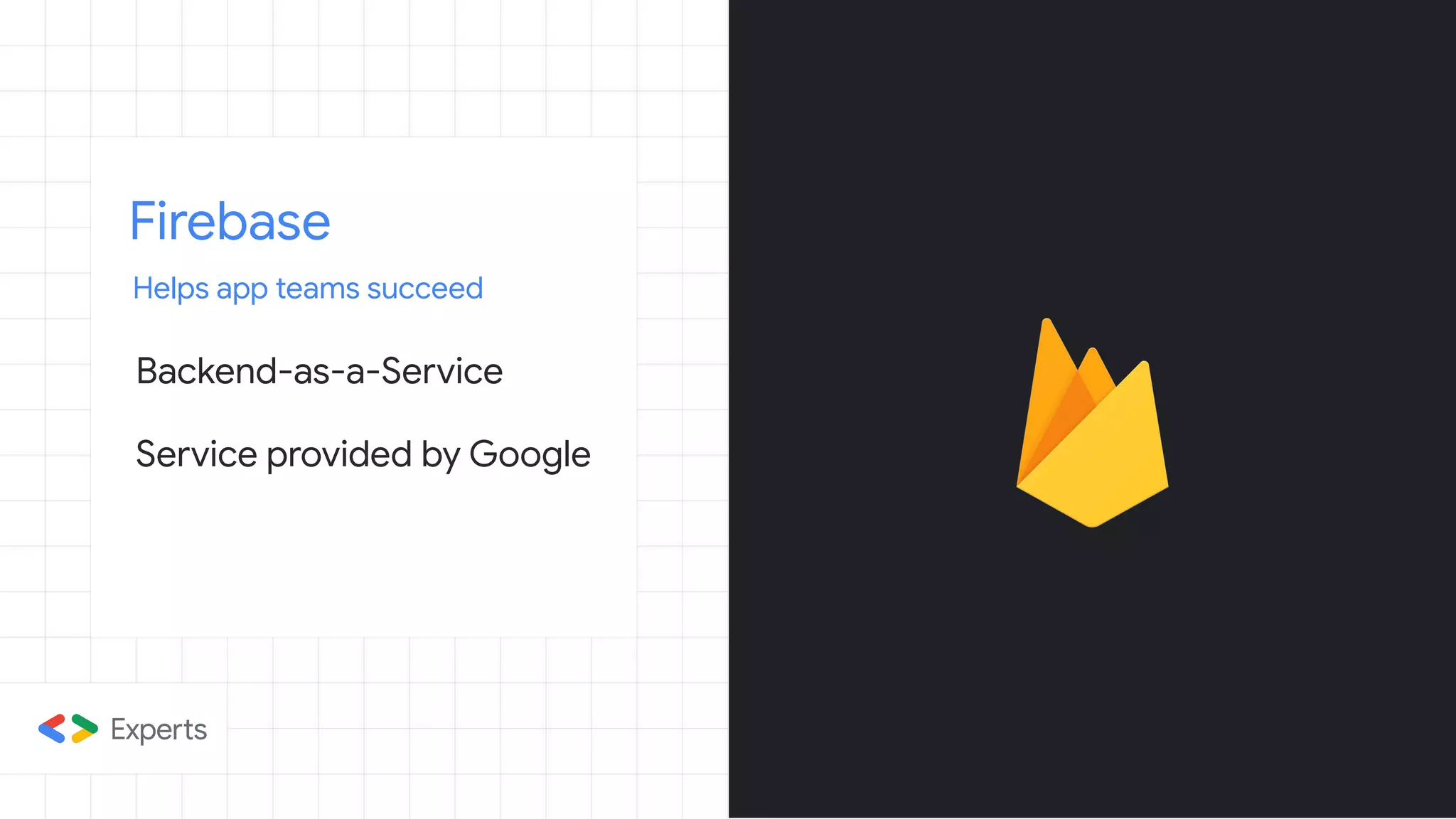 Firebase
Helps app teams succeed
Backend-as-a-Service
Service provided by Google
 