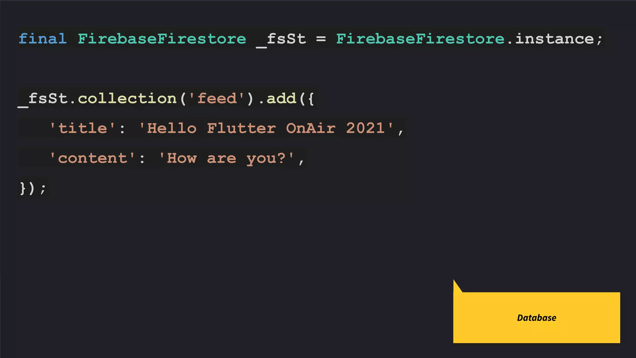 final FirebaseFirestore _fsSt = FirebaseFirestore.instance;
_fsSt.collection('feed').add({
'title': 'Hello Flutter OnAir 2021',
'content': 'How are you?',
});
Database
 