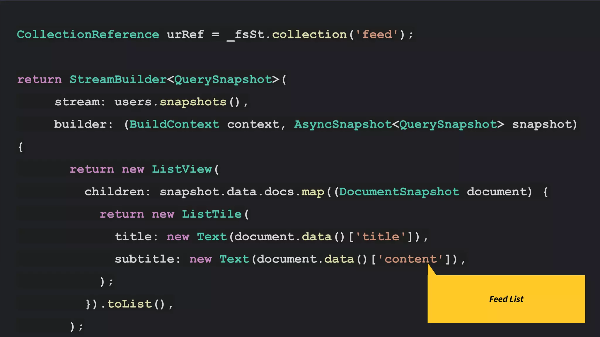 CollectionReference urRef = _fsSt.collection('feed');
return StreamBuilder<QuerySnapshot>(
stream: users.snapshots(),
builder: (BuildContext context, AsyncSnapshot<QuerySnapshot> snapshot)
{
return new ListView(
children: snapshot.data.docs.map((DocumentSnapshot document) {
return new ListTile(
title: new Text(document.data()['title']),
subtitle: new Text(document.data()['content']),
);
}).toList(),
);
Feed List
 