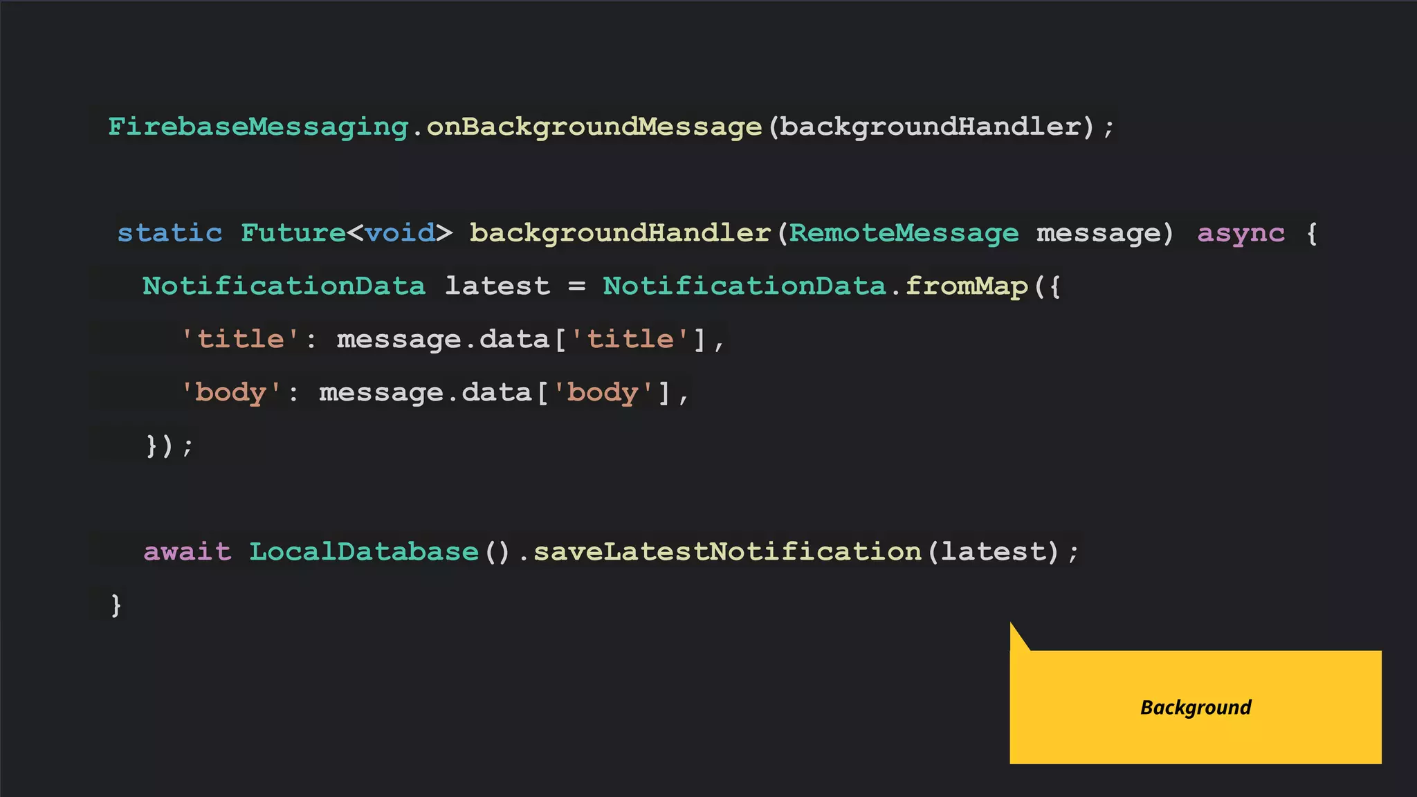 FirebaseMessaging.onBackgroundMessage(backgroundHandler);
static Future<void> backgroundHandler(RemoteMessage message) async {
NotificationData latest = NotificationData.fromMap({
'title': message.data['title'],
'body': message.data['body'],
});
await LocalDatabase().saveLatestNotification(latest);
}
Code slides use Source Code Pro
Background
 