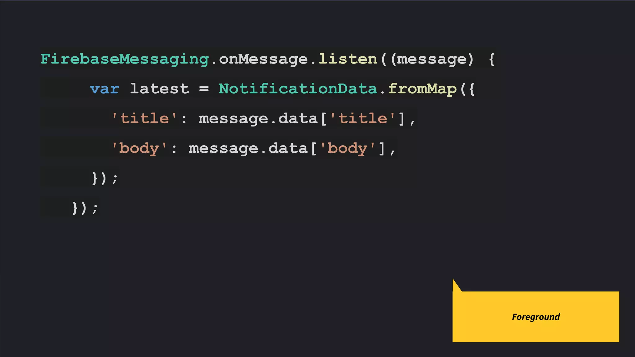FirebaseMessaging.onMessage.listen((message) {
var latest = NotificationData.fromMap({
'title': message.data['title'],
'body': message.data['body'],
});
});
Code slides use Source Code Pro
Foreground
 