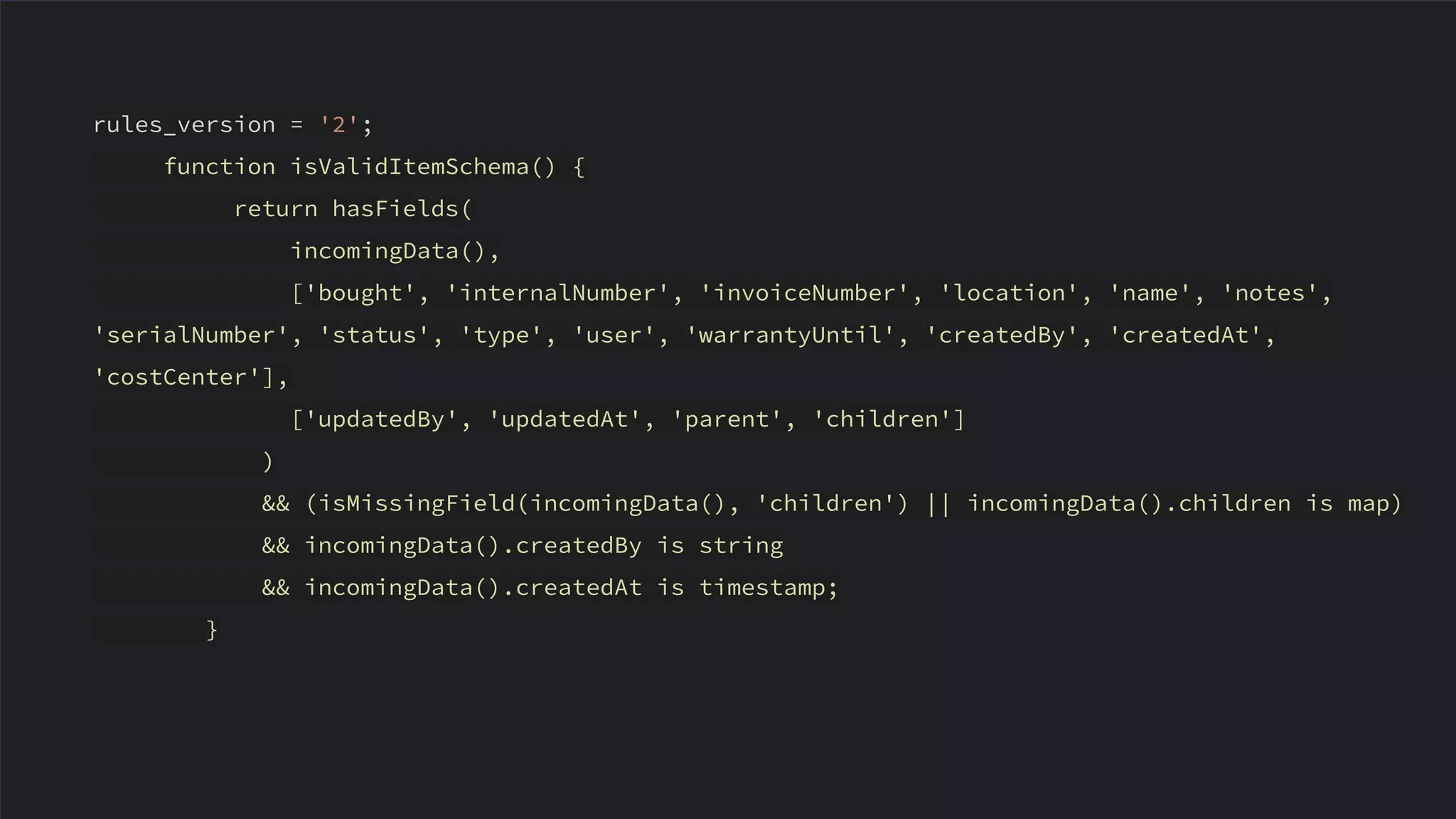 rules_version = '2';
function isValidItemSchema() {
return hasFields(
incomingData(),
['bought', 'internalNumber', 'invoiceNumber', 'location', 'name', 'notes',
'serialNumber', 'status', 'type', 'user', 'warrantyUntil', 'createdBy', 'createdAt',
'costCenter'],
['updatedBy', 'updatedAt', 'parent', 'children']
)
&& (isMissingField(incomingData(), 'children') || incomingData().children is map)
&& incomingData().createdBy is string
&& incomingData().createdAt is timestamp;
}
 