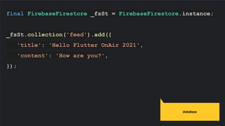 final FirebaseFirestore _fsSt = FirebaseFirestore.instance;
_fsSt.collection('feed').add({
'title': 'Hello Flutter OnAir 2021',
'content': 'How are you?',
});
Database
 