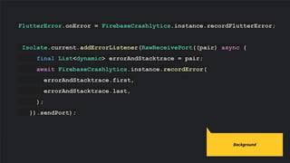 FlutterError.onError = FirebaseCrashlytics.instance.recordFlutterError;
Isolate.current.addErrorListener(RawReceivePort((pair) async {
final List<dynamic> errorAndStacktrace = pair;
await FirebaseCrashlytics.instance.recordError(
errorAndStacktrace.first,
errorAndStacktrace.last,
);
}).sendPort);
Code slides use Source Code Pro
Background
 