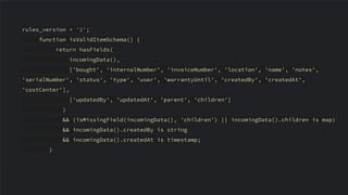 rules_version = '2';
function isValidItemSchema() {
return hasFields(
incomingData(),
['bought', 'internalNumber', 'invoiceNumber', 'location', 'name', 'notes',
'serialNumber', 'status', 'type', 'user', 'warrantyUntil', 'createdBy', 'createdAt',
'costCenter'],
['updatedBy', 'updatedAt', 'parent', 'children']
)
&& (isMissingField(incomingData(), 'children') || incomingData().children is map)
&& incomingData().createdBy is string
&& incomingData().createdAt is timestamp;
}
 