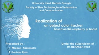 Realization of
an object color tracker
based on the raspberry pi board
University Kasdi Merbah Ouargla
Presented by :
❖ Kouinini Ilyes
❖ Mazouzi Abdessatar
Under the supervision of :
Dr. BENACER Imad
Faculty of New Technologies of Information
and Communication
 