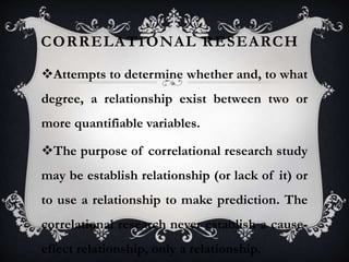 CORRELATIONAL RESEARCH
Attempts to determine whether and, to what
degree, a relationship exist between two or
more quantifiable variables.
The purpose of correlational research study
may be establish relationship (or lack of it) or
to use a relationship to make prediction. The
correlational research never establish a cause-
effect relationship, only a relationship.
 