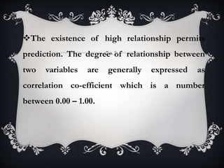 The existence of high relationship permits
prediction. The degree of relationship between
two variables are generally expressed as
correlation co-efficient which is a number
between 0.00 – 1.00.
 