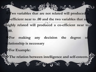 Two variables that are not related will produced a
co-efficient near to .00 and the two variables that are
highly related will produced a co-efficient near to
1.00.
For making any decision the degree of
relationship is necessary
For Example:
The relation between intelligence and self-esteem.
 
