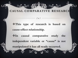 CAUSAL COMPARATIVE RESEARCH
This type of research is based on
cause-effect relationship.
In causal comparative study the
independent variable or “cause” is not
manipulated it has all ready occurred.
 