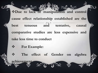 Due to lack of manipulation and control
cause effect relationship established are the
best tenuous and tentative, causal
comparative studies are less expensive and
take less time to conduct
 For Example:
 The effect of Gender on algebra
achievement
 