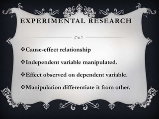 EXPERIMENTAL RESEARCH
Cause-effect relationship
Independent variable manipulated.
Effect observed on dependent variable.
Manipulation differentiate it from other.
 