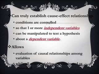 Can truly establish cause-effect relationship
• conditions are controlled
• so that 1 or more independent variables
• can be manipulated to test a hypothesis
• about a dependent variable.
Allows
• evaluation of causal relationships among
variables
• while all other variables are eliminated or
controlled.
 