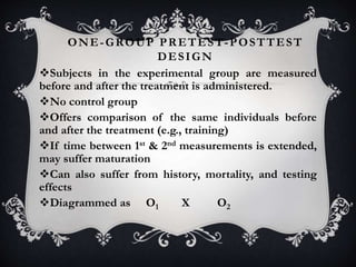 ONE-GROUP PRETEST-POSTTEST
DESIGN
Subjects in the experimental group are measured
before and after the treatment is administered.
No control group
Offers comparison of the same individuals before
and after the treatment (e.g., training)
If time between 1st & 2nd measurements is extended,
may suffer maturation
Can also suffer from history, mortality, and testing
effects
Diagrammed as O1 X O2
 