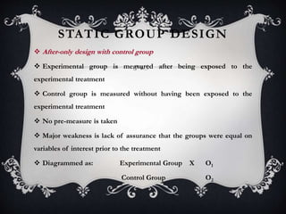 STATIC GROUP DESIGN
 After-only design with control group
 Experimental group is measured after being exposed to the
experimental treatment
 Control group is measured without having been exposed to the
experimental treatment
 No pre-measure is taken
 Major weakness is lack of assurance that the groups were equal on
variables of interest prior to the treatment
 Diagrammed as: Experimental Group X O1
Control Group O2
 