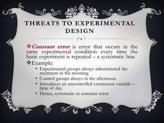 THREATS TO EXPERIMENTAL
DESIGN
Constant error is error that occurs in the
same experimental condition every time the
basic experiment is repeated – a systematic bias
Example:
• Experimental groups always administered the
treatment in the morning
• Control groups always in the afternoon
• Introduces an uncontrolled extraneous variable –
time of day
• Hence, systematic or constant error
 