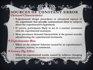 SOURCES OF CONSTANT ERROR
Demand Characteristics
• Experimental design procedures or situational aspects of
the experiment that provide unintentional hints to subjects
about the experimenter’s hypothesis
• If occurs, participants likely to act in a manner consistent
with the experimental treatment.
• Most prominent demand characteristic is the person actually
administering the experimental treatments.
Experimenter Bias
• Effect on the subjects’ behavior caused by an experimenter’s
presence, actions, or comments.
Guinea Pig Effect
• Effect on experimental results caused by subjects changing
normal behavior or attitudes to cooperate with experimenter.
 