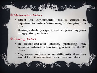 Maturation Effect
• Effect on experimental results caused by
experimental subjects maturing or changing over
time
• During a daylong experiment, subjects may grow
hungry, tired, or bored
Testing Effect
• In before-and-after studies, pretesting may
sensitize subjects when taking a test for the 2nd
time.
• May cause subjects to act differently than they
would have if no pretest measures were taken
 