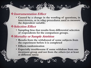 Instrumentation Effect
• Caused by a change in the wording of questions, in
interviewers, or in other procedures used to measure
the dependent variable.
Selection Effect
• Sampling bias that results from differential selection
of respondents for the comparison groups.
Mortality or Sample Attrition
• Results from the withdrawal of some subjects from
the experiment before it is completed
• Effects randomization
• Especially troublesome if some withdraw from one
treatment group and not from the others (or at least
at different rates)
 