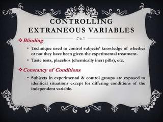 CONTROLLING
EXTRANEOUS VARIABLES
Blinding
• Technique used to control subjects’ knowledge of whether
or not they have been given the experimental treatment.
• Taste tests, placebos (chemically inert pills), etc.
Constancy of Conditions
• Subjects in experimental & control groups are exposed to
identical situations except for differing conditions of the
independent variable.
 
