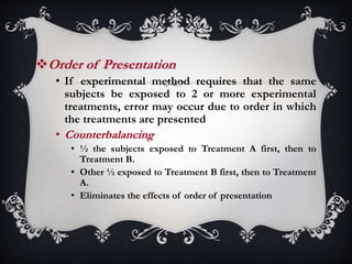 Order of Presentation
• If experimental method requires that the same
subjects be exposed to 2 or more experimental
treatments, error may occur due to order in which
the treatments are presented
• Counterbalancing
• ½ the subjects exposed to Treatment A first, then to
Treatment B.
• Other ½ exposed to Treatment B first, then to Treatment
A.
• Eliminates the effects of order of presentation
 